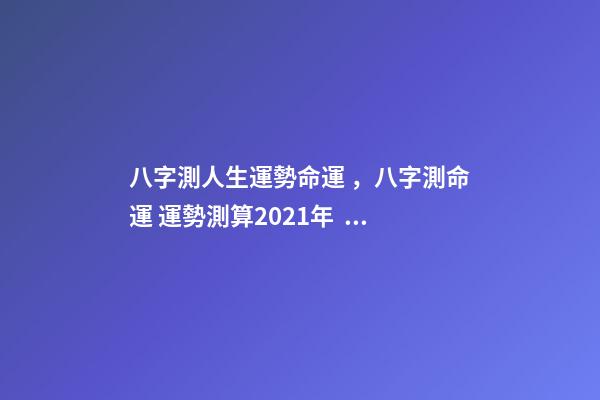 八字測人生運勢命運，八字測命運 運勢測算2021年，2021八字流年運勢分析